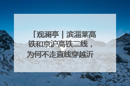 观澜亭｜滨淄莱高铁和京沪高铁二线，为何不走直线穿越沂蒙山腹地？