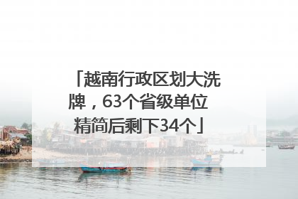 越南行政区划大洗牌，63个省级单位精简后剩下34个