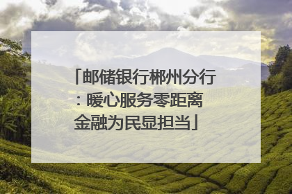 邮储银行郴州分行：暖心服务零距离 金融为民显担当