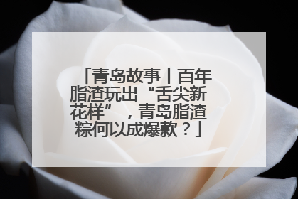 青岛故事丨百年脂渣玩出“舌尖新花样”，青岛脂渣粽何以成爆款？