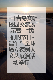 青岛文明校园交流展示暨 “我们的节日•端午”全环境立德树人文艺展演活动举行