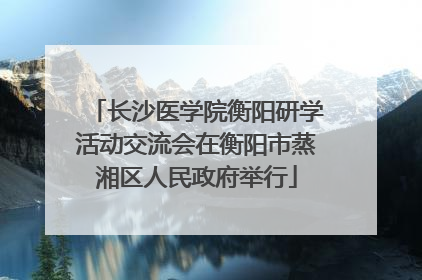 长沙医学院衡阳研学活动交流会在衡阳市蒸湘区人民政府举行
