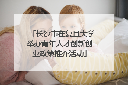 长沙市在复旦大学举办青年人才创新创业政策推介活动