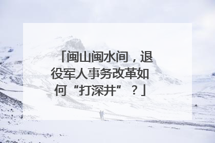 闽山闽水间，退役军人事务改革如何“打深井”？