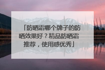 防晒霜哪个牌子的防晒效果好？精品防晒霜推荐，使用感优秀