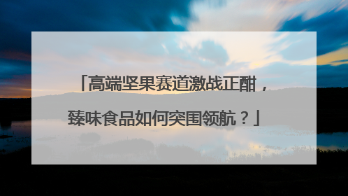 高端坚果赛道激战正酣，臻味食品如何突围领航？