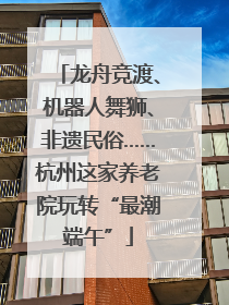 龙舟竞渡、机器人舞狮、非遗民俗……杭州这家养老院玩转“最潮端午”