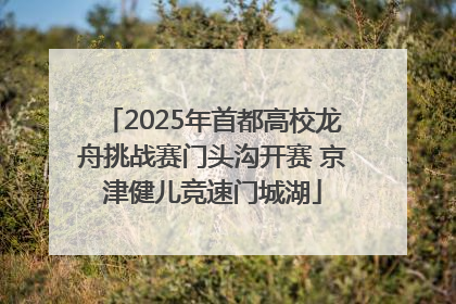 2025年首都高校龙舟挑战赛门头沟开赛 京津健儿竞速门城湖