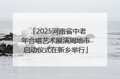 2025河南省中老年合唱艺术展演周地市启动仪式在新乡举行