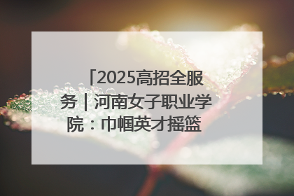 2025高招全服务｜河南女子职业学院：巾帼英才摇篮 职教创新高地