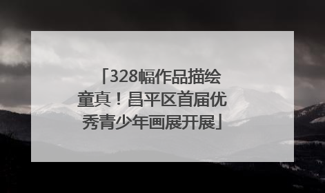 328幅作品描绘童真！昌平区首届优秀青少年画展开展