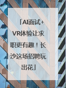 AI面试+VR体验让求职更有趣！长沙这场招聘玩出花
