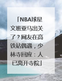 NBA球星文班亚马出关了？网友在高铁站偶遇，少林寺回应：人已离开寺院